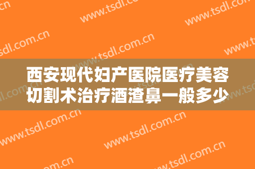 西安现代妇产医院医疗美容切割术治疗酒渣鼻一般多少费用?贵不贵?