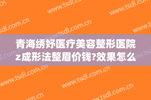 青海绣妤医疗美容整形医院z成形法整眉价钱?效果怎么样?(云南妤绣整形医院)