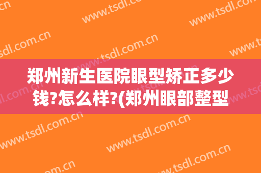 郑州新生医院眼型矫正多少钱?怎么样?(郑州眼部整型医院)