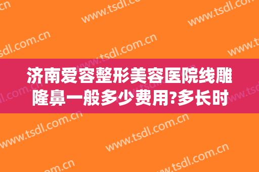 济南爱容整形美容医院线雕隆鼻一般多少费用?多长时间恢复?(济南爱容整形价格)