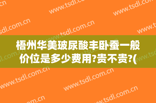 梧州华美玻尿酸丰卧蚕一般价位是多少费用?贵不贵?(玻尿酸丰卧蚕多少钱)