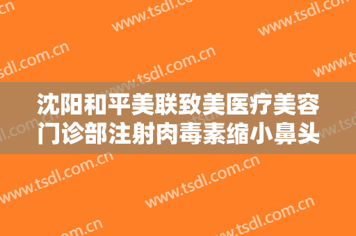 沈阳和平美联致美医疗美容门诊部注射肉毒素缩小鼻头多少钱?有哪些优势?