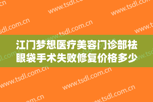 江门梦想医疗美容门诊部祛眼袋手术失败修复价格多少钱?靠谱吗?(眼袋手术效果怎么样)