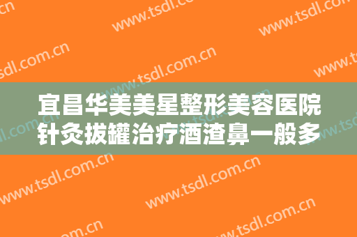 宜昌华美美星整形美容医院针灸拔罐治疗酒渣鼻一般多少费用?可靠吗?