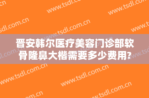 晋安韩尔医疗美容门诊部软骨隆鼻大楷需要多少费用?有哪些优势?