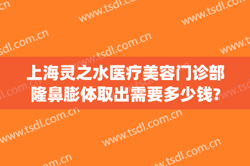 上海灵之水医疗美容门诊部隆鼻膨体取出需要多少钱?贵不贵?(灵之水整形医院)
