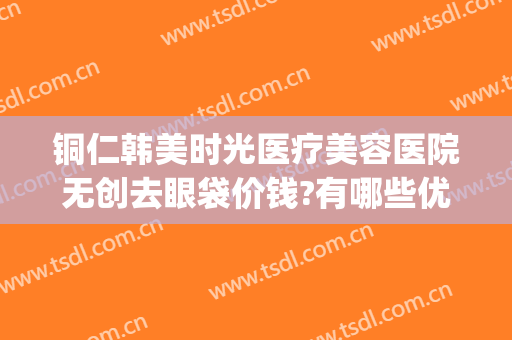 铜仁韩美时光医疗美容医院无创去眼袋价钱?有哪些优势?(铜仁韩美时光整形医院怎么样)