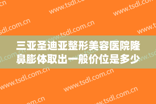 三亚圣迪亚整形美容医院隆鼻膨体取出一般价位是多少?可靠吗?(膨体隆鼻整形多少钱)