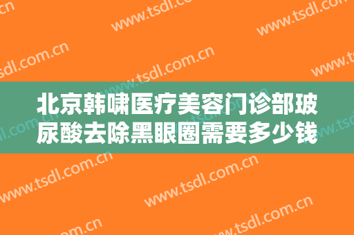 北京韩啸医疗美容门诊部玻尿酸去除黑眼圈需要多少钱?多长时间恢复?