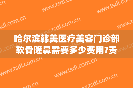 哈尔滨韩美医疗美容门诊部软骨隆鼻需要多少费用?贵不贵?(哈尔滨韩美医疗整形医院)