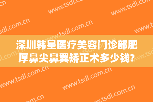 深圳韩星医疗美容门诊部肥厚鼻尖鼻翼矫正术多少钱?贵不贵?(北京韩勋眼鼻整形医院)