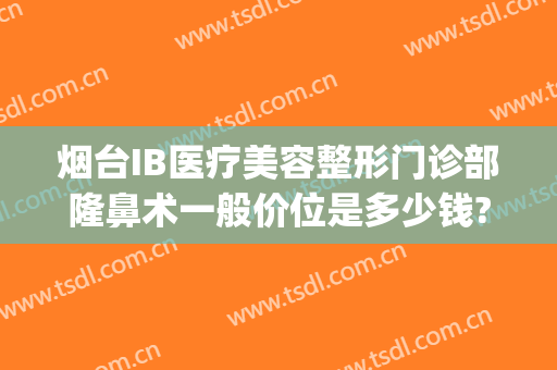 烟台IB医疗美容整形门诊部隆鼻术一般价位是多少钱?贵不贵?(烟台ib医疗美容整形医院曝光)