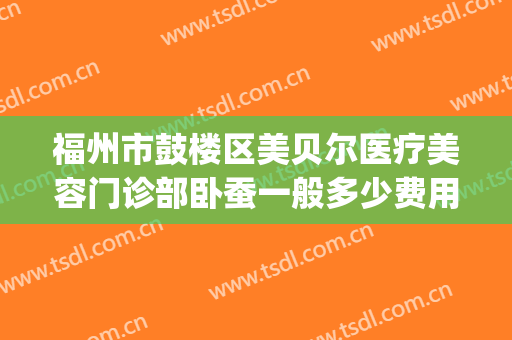 福州市鼓楼区美贝尔医疗美容门诊部卧蚕一般多少费用?效果怎么样?(福州美贝尔整形医院)