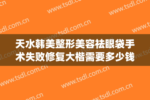 天水韩美整形美容祛眼袋手术失败修复大楷需要多少钱?有哪些优势?(天水做眼袋手术大概要多少费用)