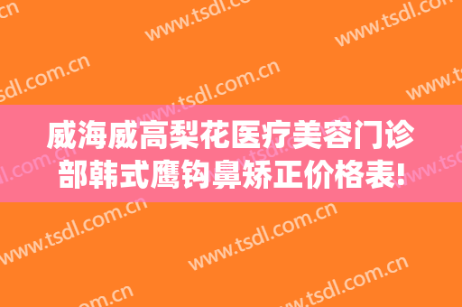 威海威高梨花医疗美容门诊部韩式鹰钩鼻矫正价格表!需要多久恢复?(威高梨花整形医院)