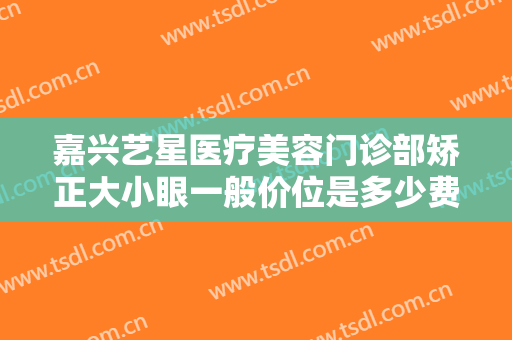 嘉兴艺星医疗美容门诊部矫正大小眼一般价位是多少费用?需要多久恢复?