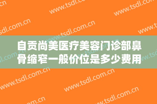 自贡尚美医疗美容门诊部鼻骨缩窄一般价位是多少费用?好不好?(自贡尚美整形美容医院怎么样)