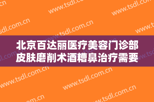 北京百达丽医疗美容门诊部皮肤磨削术酒糟鼻治疗需要多少费用?贵不贵?
