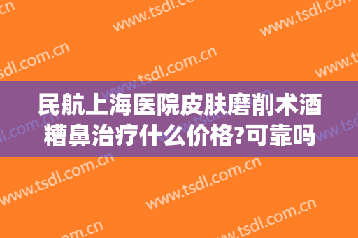 民航上海医院皮肤磨削术酒糟鼻治疗什么价格?可靠吗?(上海治疗酒糟鼻的医院哪家最好)