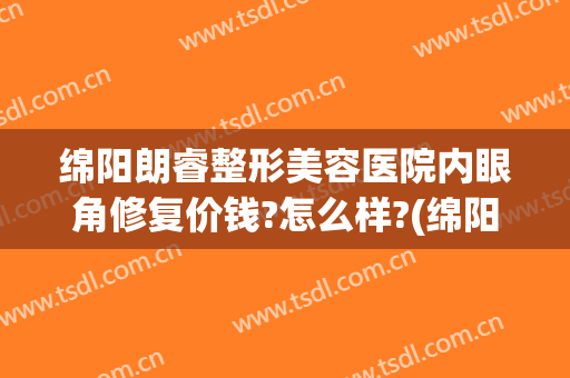 绵阳朗睿整形美容医院内眼角修复价钱?怎么样?(绵阳耳朵整形医院)