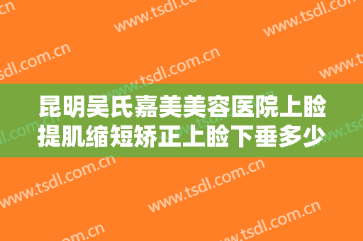 昆明吴氏嘉美美容医院上睑提肌缩短矫正上睑下垂多少钱?有哪些优势?