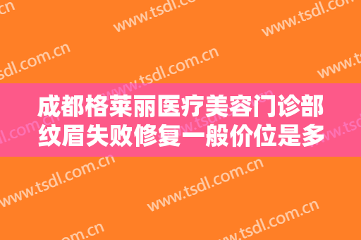 成都格莱丽医疗美容门诊部纹眉失败修复一般价位是多少钱?效果怎么样?