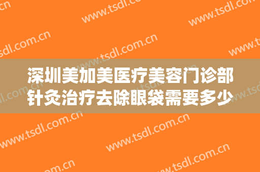 深圳美加美医疗美容门诊部针灸治疗去除眼袋需要多少费用?靠谱吗?(华美整形美容医院去眼袋怎么样)