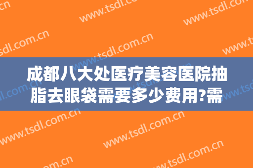 成都八大处医疗美容医院抽脂去眼袋需要多少费用?需要多久恢复?(成都割眼袋手术费一般是多少)