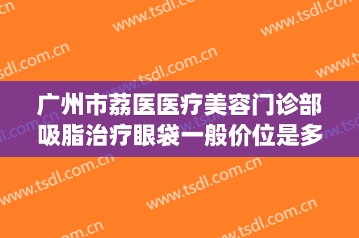 广州市荔医医疗美容门诊部吸脂治疗眼袋一般价位是多少?靠谱吗?(广州荔医整形)