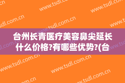 台州长青医疗美容鼻尖延长什么价格?有哪些优势?(台州长青整形)