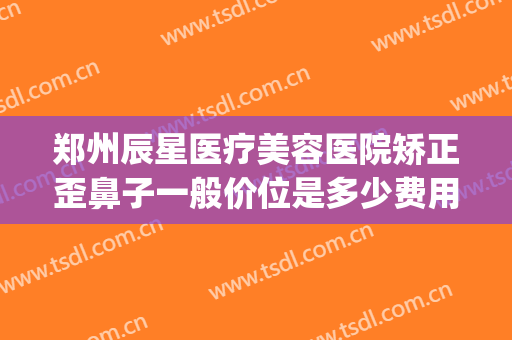 郑州辰星医疗美容医院矫正歪鼻子一般价位是多少费用?效果怎么样?(辰星整形美容医院怎么样)