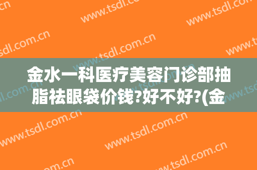 金水一科医疗美容门诊部抽脂祛眼袋价钱?好不好?(金鑫医美除眼袋)