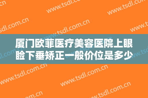 厦门欧菲医疗美容医院上眼睑下垂矫正一般价位是多少费用?多长时间恢复?