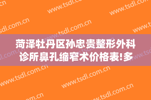 菏泽牡丹区孙忠贵整形外科诊所鼻孔缩窄术价格表!多长时间恢复?(菏泽孙忠贵美容整形外科诊所)