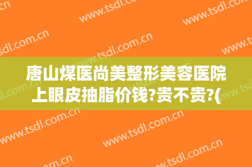 唐山煤医尚美整形美容医院上眼皮抽脂价钱?贵不贵?(唐山煤医尚美整形美容医院简介)