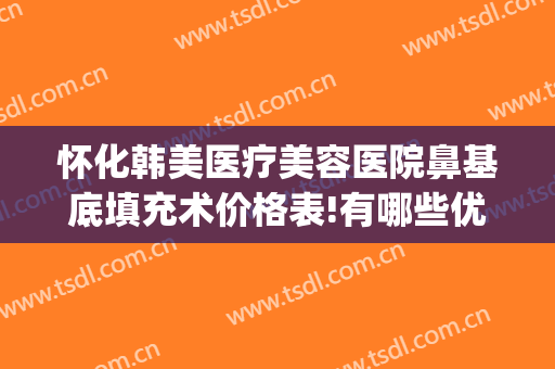 怀化韩美医疗美容医院鼻基底填充术价格表!有哪些优势?(怀化韩美整形医院地址)