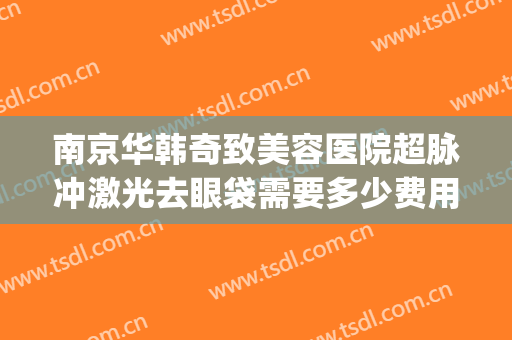 南京华韩奇致美容医院超脉冲激光去眼袋需要多少费用?贵不贵?(医美激光去毛孔多少钱)