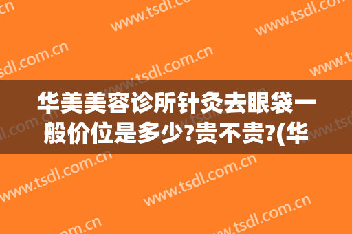 华美美容诊所针灸去眼袋一般价位是多少?贵不贵?(华美整形做眼袋多少钱)
