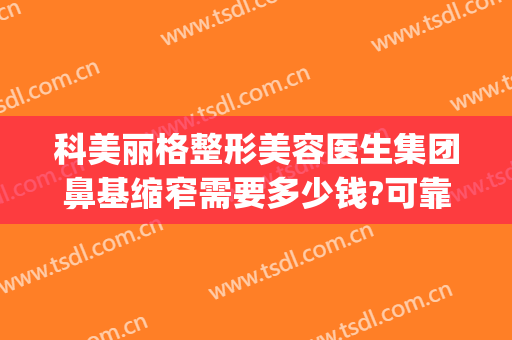 科美丽格整形美容医生集团鼻基缩窄需要多少钱?可靠吗?(格莱美医院整容怎么样)