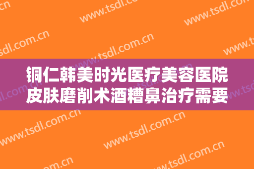 铜仁韩美时光医疗美容医院皮肤磨削术酒糟鼻治疗需要多少钱?可靠吗?
