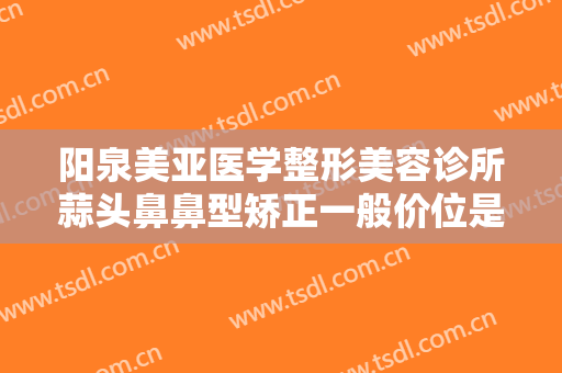 阳泉美亚医学整形美容诊所蒜头鼻鼻型矫正一般价位是多少钱?有哪些优势?