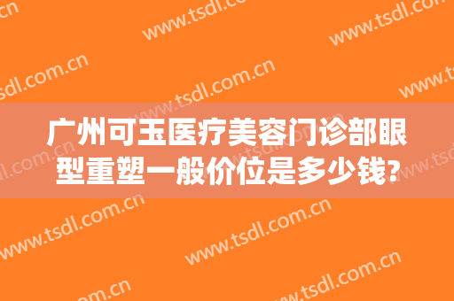 广州可玉医疗美容门诊部眼型重塑一般价位是多少钱?有哪些优势?(广州可玉整形医院怎么样)