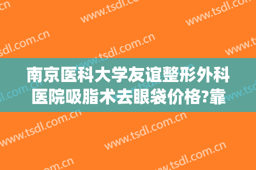 南京医科大学友谊整形外科医院吸脂术去眼袋价格?靠谱吗?(南京祛眼袋手术)