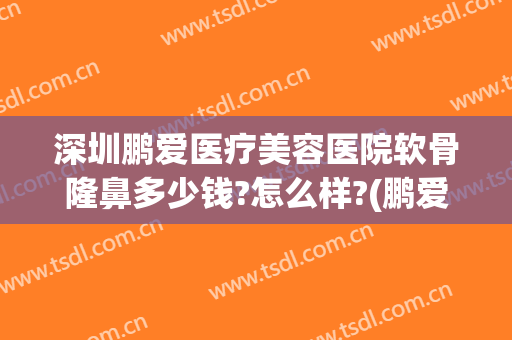 深圳鹏爱医疗美容医院软骨隆鼻多少钱?怎么样?(鹏爱整形美容医院正规吗)