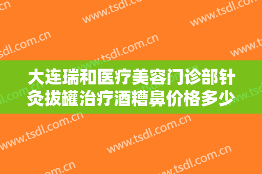 大连瑞和医疗美容门诊部针灸拔罐治疗酒糟鼻价格多少钱?效果怎么样?