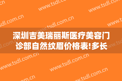 深圳吉美瑞丽斯医疗美容门诊部自然纹眉价格表!多长时间恢复?(深圳吉美瑞丽斯医疗美容机构)