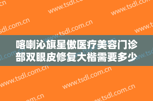 喀喇沁旗星傲医疗美容门诊部双眼皮修复大楷需要多少费用?效果怎么样?