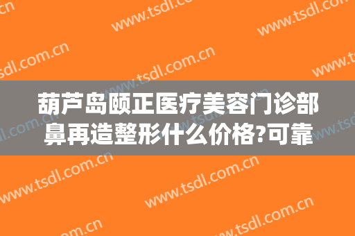 葫芦岛颐正医疗美容门诊部鼻再造整形什么价格?可靠吗?(歪鼻整容术医院)