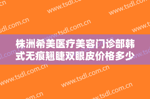 株洲希美医疗美容门诊部韩式无痕翘睫双眼皮价格多少钱?需要多久恢复?