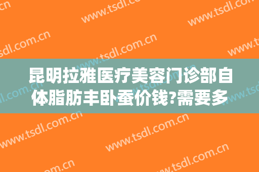 昆明拉雅医疗美容门诊部自体脂肪丰卧蚕价钱?需要多久恢复?(昆明自体脂肪丰胸费用多少钱)